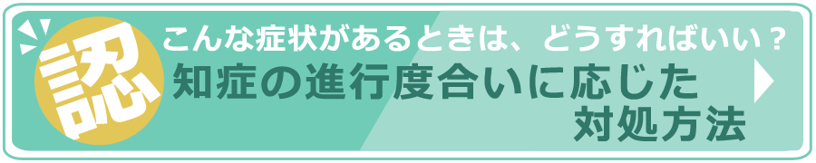 こんな症状があるときは、どうすればいい？　認知症の進行度合いに応じた対処方法