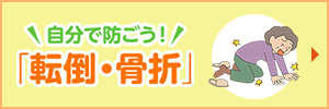 自分で防ごう！「転倒・骨折」転倒・骨折を避けるために、自分でできる対策をしましょう！