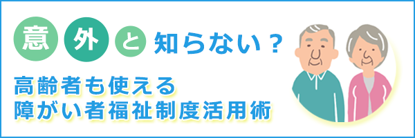 意外と知らない？高齢者も使える障がい者福祉制度活用術バナー