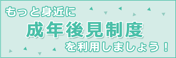 もっと身近に成年後見制度を利用しましょう！