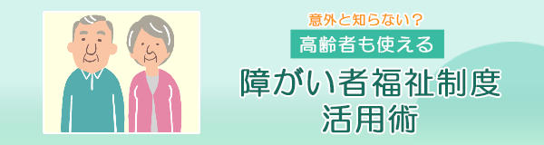 意外と知らない？高齢者も使える障がい者福祉制度活用術